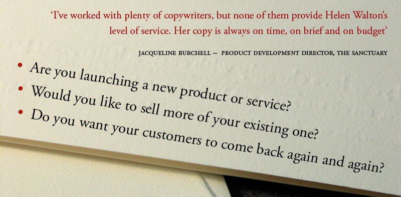 I've worked with plenty of copywriters, but none of them provide Helen Walton's level of service. Her copy is always on time, on brief and on budget. Jacqueline Burchell - Product Development Director, The Sanctuary.